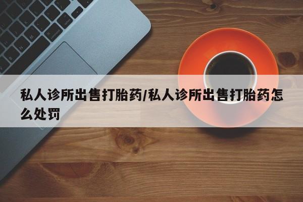 正品打胎药私人微信私人诊所出售打胎药/私人诊所出售打胎药怎么处罚