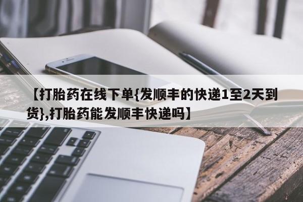 正品打胎药私人微信【打胎药在线下单{发顺丰的快递1至2天到货},打胎药能发顺丰快递吗】