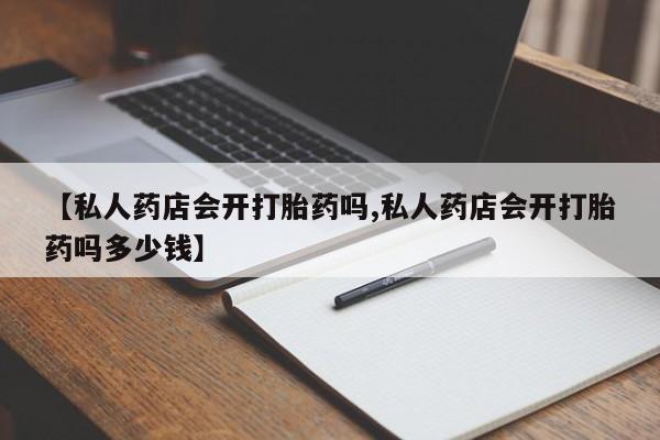 正品打胎药私人微信【私人药店会开打胎药吗,私人药店会开打胎药吗多少钱】