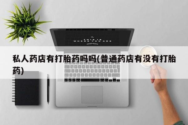 正品打胎药私人微信私人药店有打胎药吗吗(普通药店有没有打胎药)