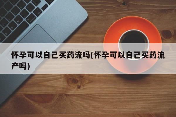 正品打胎药私人微信怀孕可以自己买药流吗(怀孕可以自己买药流产吗)