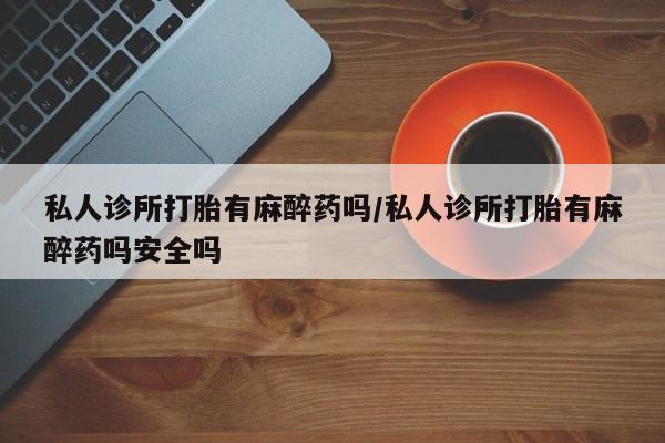 正品打胎药私人微信私人诊所打胎有麻醉药吗/私人诊所打胎有麻醉药吗安全吗